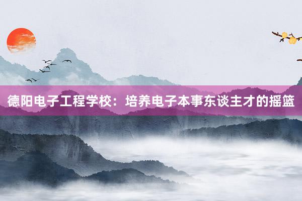 德阳电子工程学校：培养电子本事东谈主才的摇篮