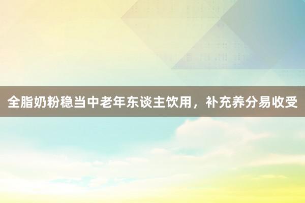 全脂奶粉稳当中老年东谈主饮用，补充养分易收受