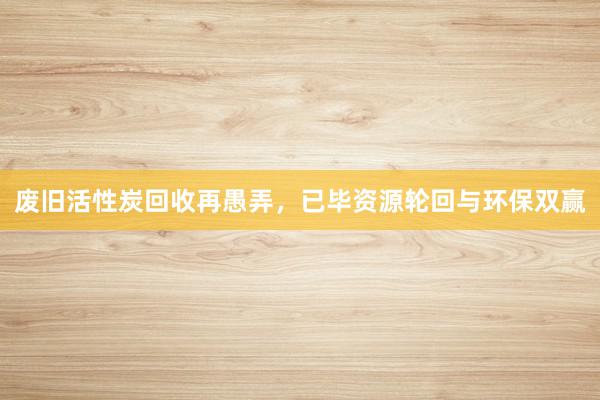 废旧活性炭回收再愚弄，已毕资源轮回与环保双赢