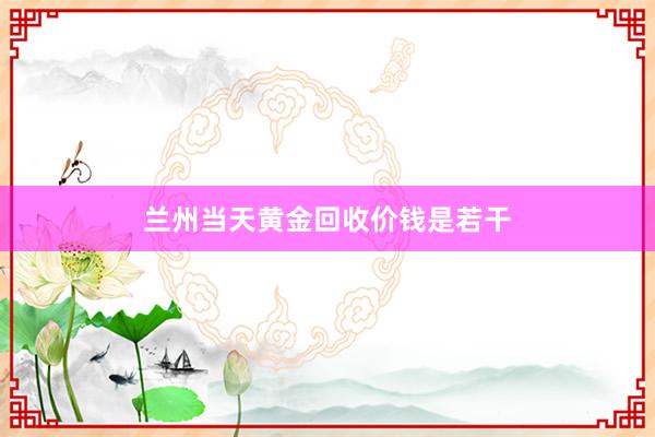 兰州当天黄金回收价钱是若干