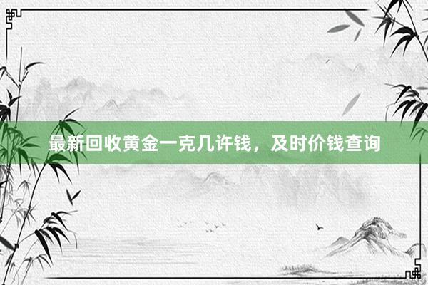 最新回收黄金一克几许钱，及时价钱查询