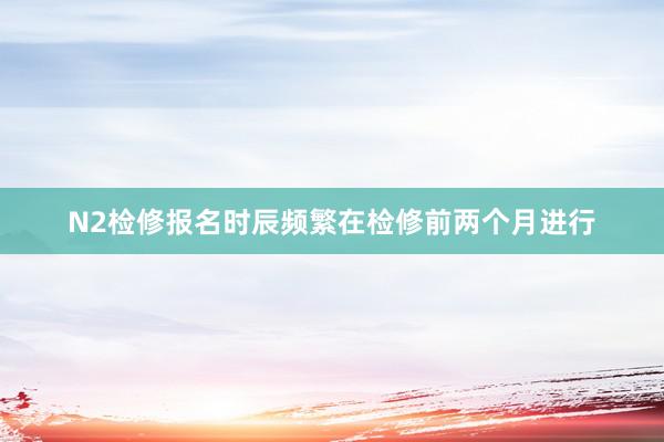 N2检修报名时辰频繁在检修前两个月进行