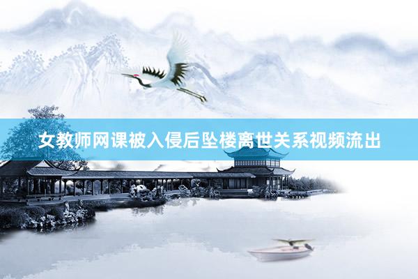 女教师网课被入侵后坠楼离世关系视频流出
