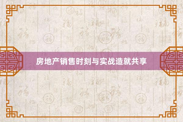房地产销售时刻与实战造就共享