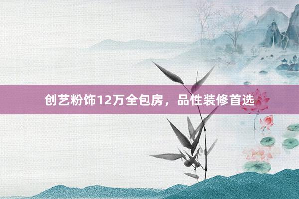 创艺粉饰12万全包房，品性装修首选