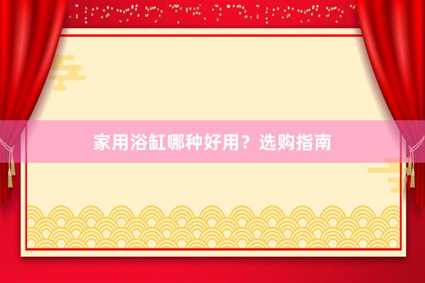 家用浴缸哪种好用？选购指南