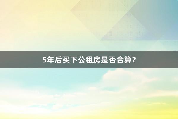 5年后买下公租房是否合算？