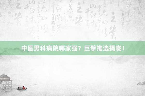 中医男科病院哪家强？巨擘推选揭晓！