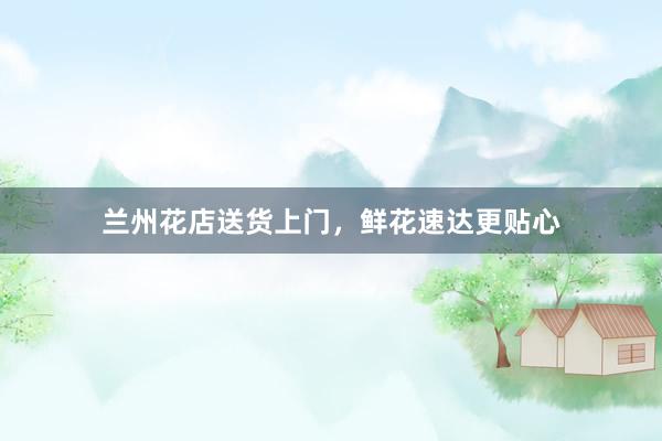 兰州花店送货上门，鲜花速达更贴心